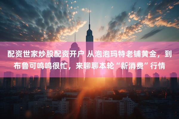 配资世家炒股配资开户 从泡泡玛特老铺黄金，到布鲁可鸣鸣很忙，来聊聊本轮“新消费”行情