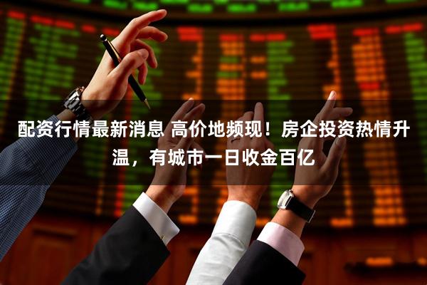 配资行情最新消息 高价地频现！房企投资热情升温，有城市一日收金百亿