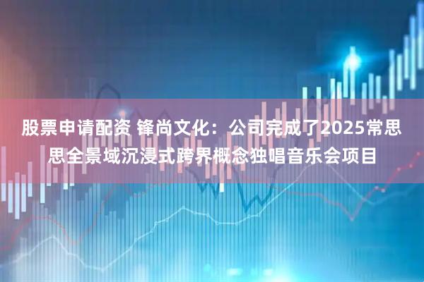 股票申请配资 锋尚文化：公司完成了2025常思思全景域沉浸式跨界概念独唱音乐会项目