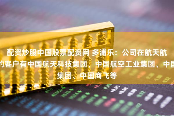 配资炒股中国股票配资网 多浦乐：公司在航天航空领域的客户有中国航天科技集团、中国航空工业集团、中国商飞等
