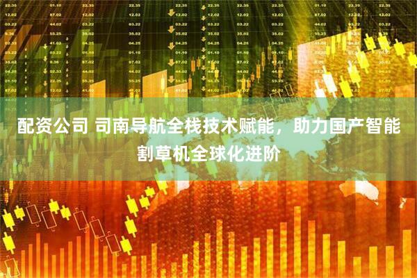 配资公司 司南导航全栈技术赋能，助力国产智能割草机全球化进阶