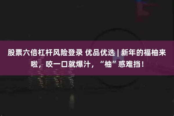 股票六倍杠杆风险登录 优品优选 | 新年的福柚来啦，咬一口就爆汁，“柚”惑难挡！