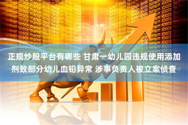 正规炒股平台有哪些 甘肃一幼儿园违规使用添加剂致部分幼儿血铅异常 涉事负责人被立案侦查