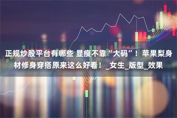 正规炒股平台有哪些 显瘦不靠“大码”！苹果梨身材修身穿搭原来这么好看！_女生_版型_效果