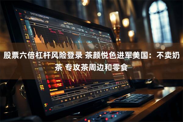 股票六倍杠杆风险登录 茶颜悦色进军美国：不卖奶茶 专攻茶周边和零食