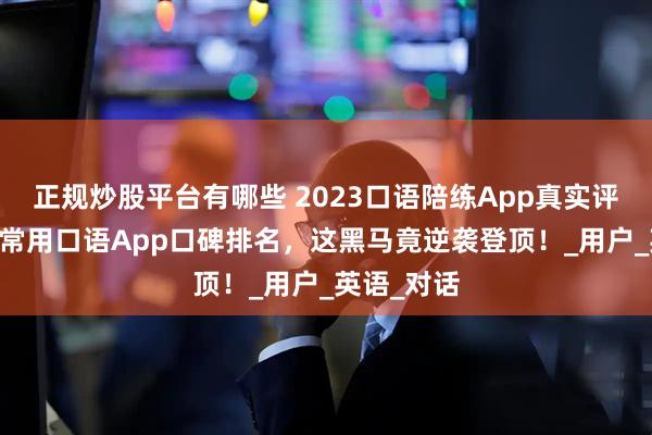 正规炒股平台有哪些 2023口语陪练App真实评测：10款常用口语App口碑排名，这黑马竟逆袭登顶！_用户_英语_对话