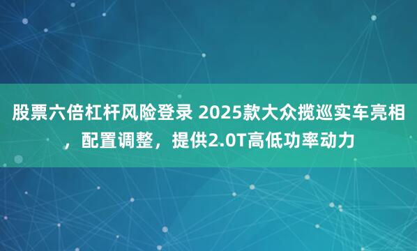 股票六倍杠杆风险登录 2025款大众揽巡实车亮相，配置调整，提供2.0T高低功率动力