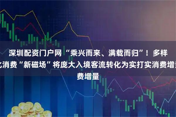深圳配资门户网 “乘兴而来、满载而归”！多样化消费“新磁场”将庞大入境客流转化为实打实消费增量
