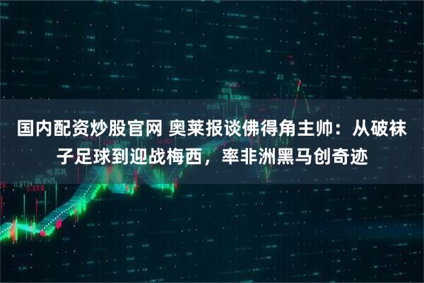 国内配资炒股官网 奥莱报谈佛得角主帅：从破袜子足球到迎战梅西，率非洲黑马创奇迹