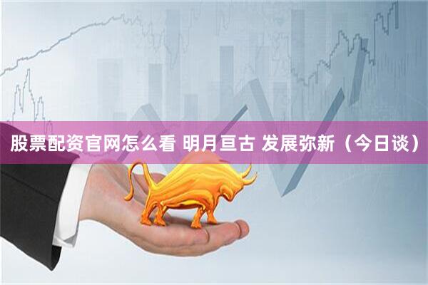 股票配资官网怎么看 明月亘古 发展弥新（今日谈）